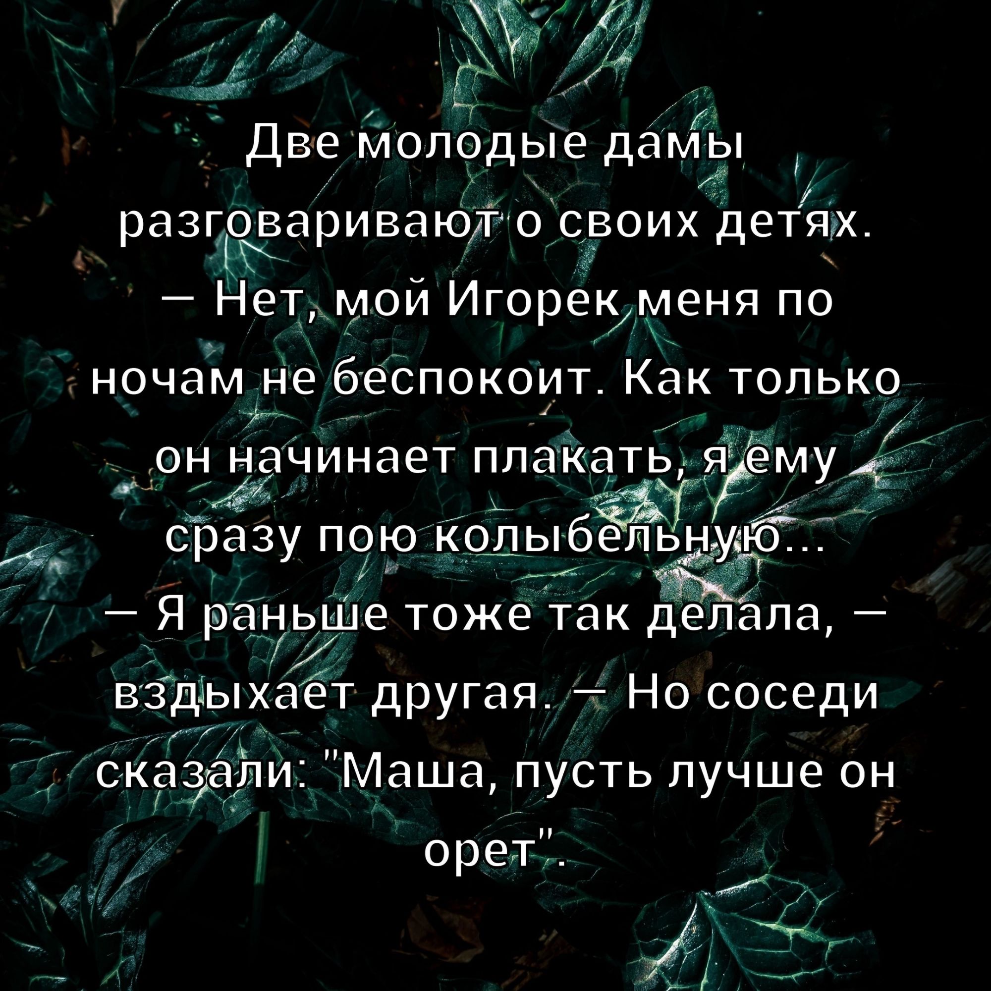 Две молодые дамы разговаривают о своих детях. – Нет, мой Игорек меня по ночам не беспокоит. Как только он начинает плакать, я ему сразу пою колыбельную... – Я раньше тоже так делала, – вздыхает другая, – Но соседи сказали: 