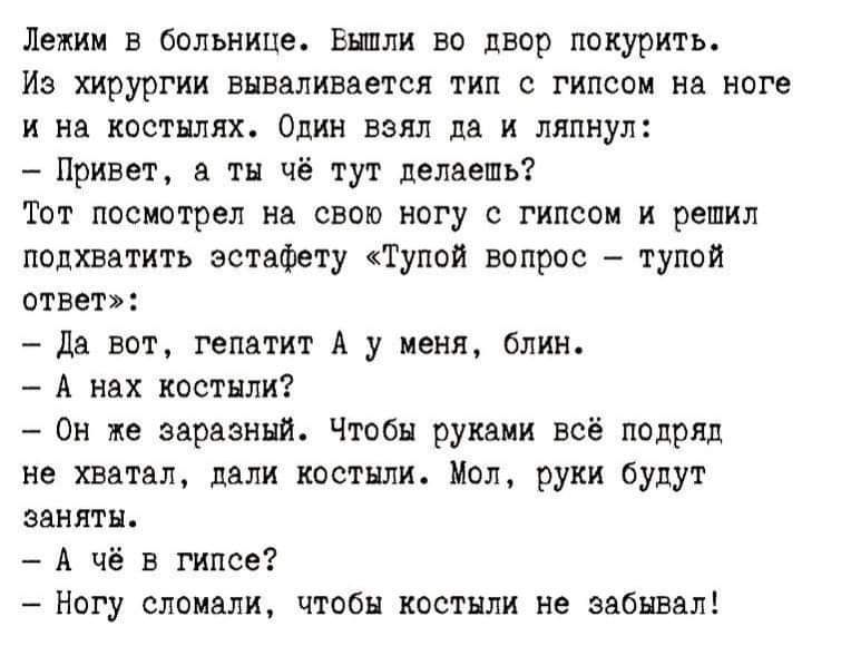 Лежим в больнице. Вышли во двор покурить.
Из хирурга вываливается тип с гипсом на ногу и на костылях. Один взял да и ляпнул:
- Привет, а ты чё тут делаешь?
Тот посмотрел на свою ногу с гипсом и решил подхватить эстафету «Тупой вопрос – тупой ответ»:
- Да вот, гепатит А у меня, блин.
- А на костыли?
- Он же заразный. Чтобы руками всё подряд не хвата