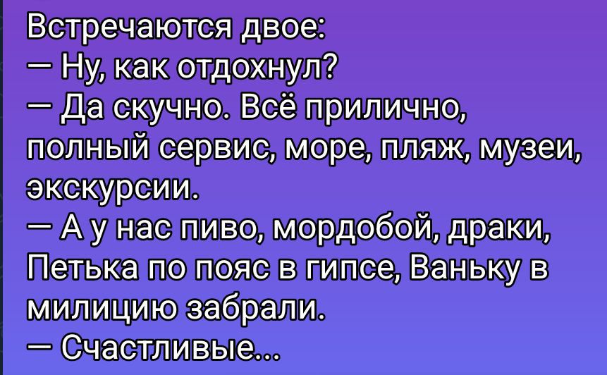 Встречаются двое:
— Ну, как отдохнул?
— Да скучно. Всё прилично, полный сервис, море, пляж, музеи, экскурсии.
— А у нас пиво, мордобой, драки, Петька по пояс в гипсе, Ваньку в милицию забрали.
— Счастливые...