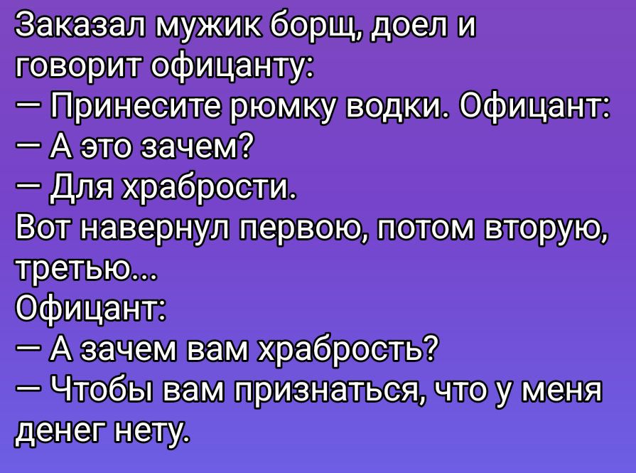 Заказал мужик борщ, доел и говорит официанту:
— Принесите рюмку водки. Официант:
— А это зачем?
— Для храбрости.
Вот навернул первую, потом вторую, третью...
Официант:
— А зачем вам храбрость?
— Чтоб вам признаться, что у меня денег нет.