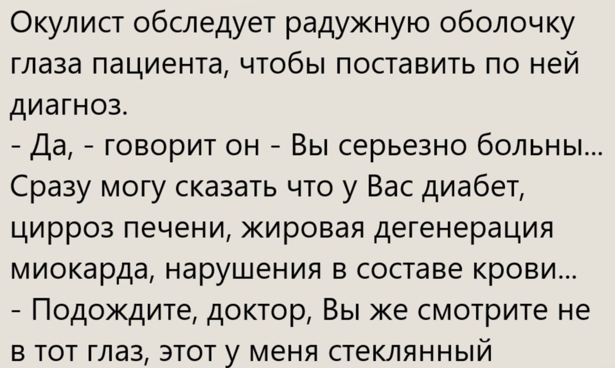 Окуліст обследует радужную оболочку глаза пациента, чтобы поставить по ней диагноз. - Да, - говорит он - Вы серьезно больны... Сразу могу сказать что у Вас диабет, цирроз печени, жировая дегенерация миокарда, нарушения в составе крови... - Подождите, доктор, Вы же смотрите не в тот глаз, этот у меня стеклянный