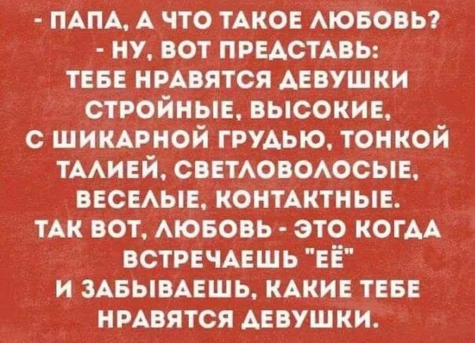 - ПАПА, А ЧТО ТАКОЕ ЛЮБОВЬ? - НУ, ВОТ ПРЕДСТАВЬ: ТЕБЕ НРАВЯТСЯ ДЕВУШКИ СТРОЙНЫЕ, ВЫСОКИЕ, С ШИКАРНОЙ ГРУДЬЮ, ТОНКОЙ ТАЛИЕЙ, СВЕТЛОВОЛОСЫЕ, ВЕСЕЛЫЕ, КОНТАКТНЫЕ. ТАК ВОТ, ЛЮБОВЬ - ЭТО КОГДА ВСТРЕЧАЕШЬ 'ЕЁ' И ЗАБЫВАЕШЬ, КАКИЕ ТЕБЕ НРАВЯТСЯ ДЕВУШКИ.