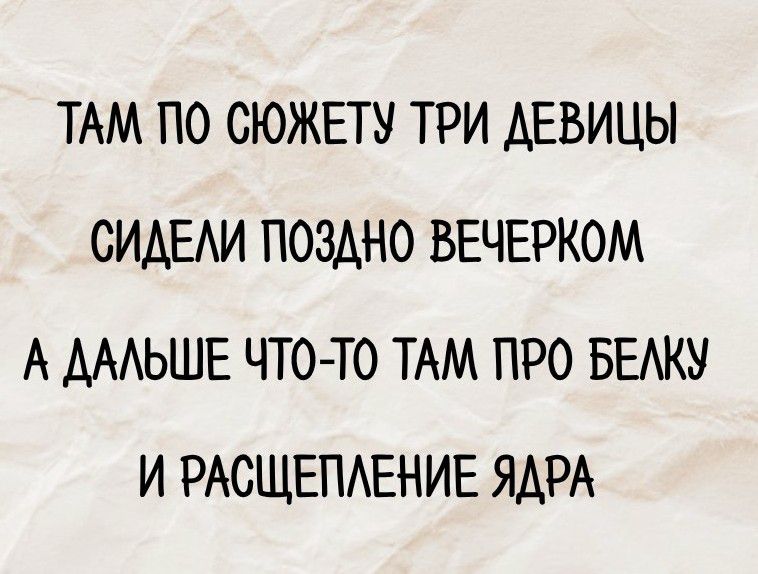ТАМ ПО СЮЖЕТУ ТРИ ДЕВИЦЫ
СИДЕЛИ ПОЗДНО ВЕЧЕРОМ
А ДАЛЬШЕ ЧТО-ТО ТАМ ПРО БЕЛКУ
И РАСЩЕПЛЕНИЕ ЯДРА