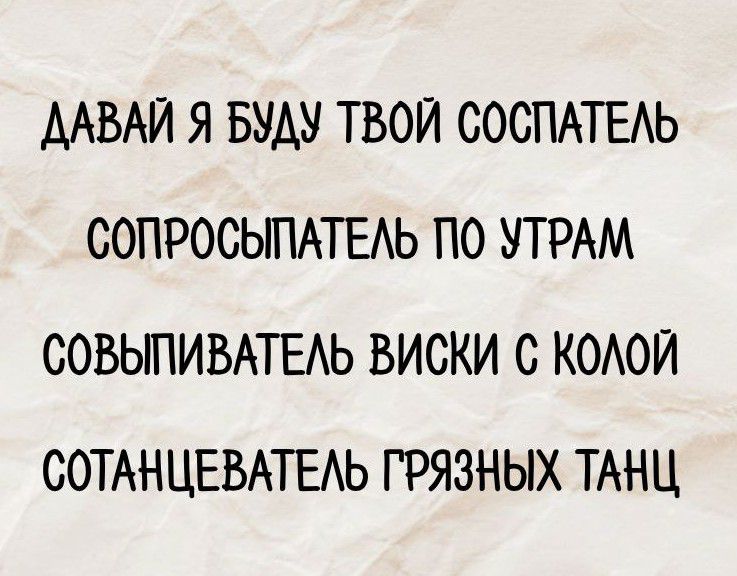 ДАВАЙ Я БУДУ ТВОЙ СОСПАТЕЛЬ
СОПРОСЫСПАТЕЛЬ ПО УТРАМ
СОВЫПИВАТЕЛЬ ВИСКИ С КОЛОЙ
СОТАНЦЕВАТЕЛЬ ГРЯЗНЫХ ТАНЦ