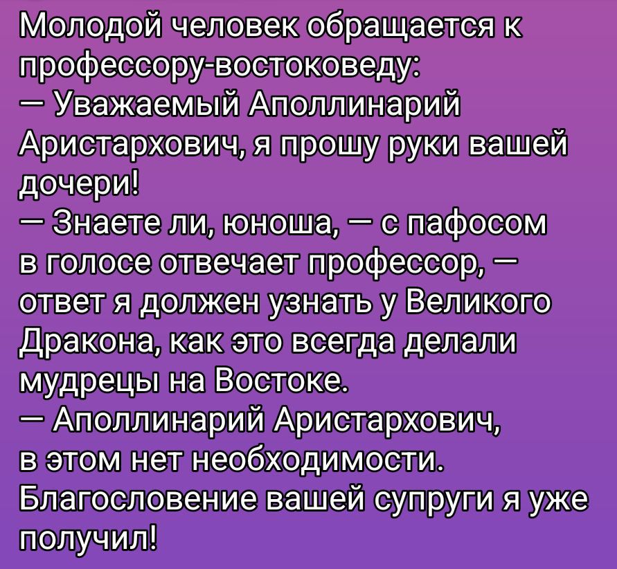 Молодой человек обращается к профессору-востоковеду:
— Уважаемый Апполлинарий Аристархович, я прошу руки вашей дочери!
— Знаете ли, юноша, — с пафосом в голосе отвечает профессор, — ответ я должен узнать у Великого Дракона, как это всегда делали мудрецы на Востоке.
— Апполлинарий Аристархович, в этом нет необходимости. Благословение вашей супруги я