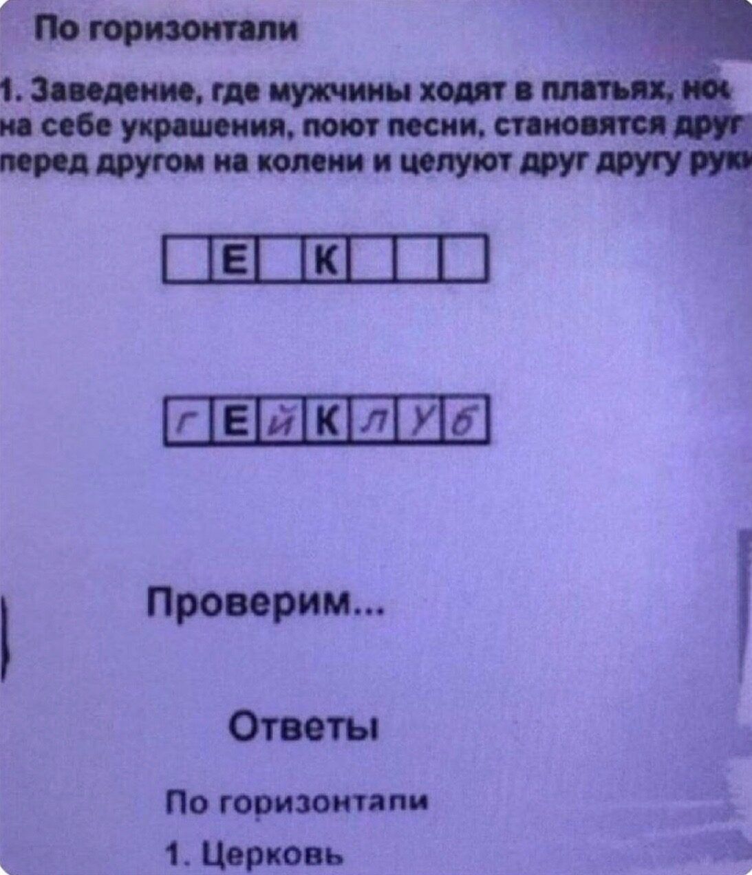 По горизонтали
1. Заведение, где мужчины ходят в платььях, но на себе украшения, поют песни, становятся друг перед другом на колени и целуют друг другу руки
[ ] E K [ ] [прямоугольники]
г Е й к л у б
Проверим...
Ответы
По горизонтали
1. Церковь