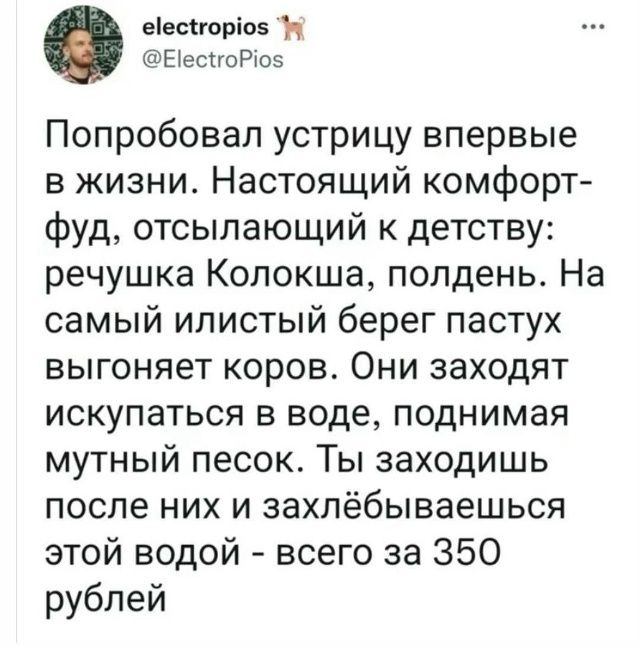 Попробовал устрицу впервые в жизни. Настоящий комфорт-фуд, отсылающий к детству: речушка Колокша, полдень. На самый иллистый берег пастух выгоняет коров. Они заходят искупаться в воде, поднимая мутный песок. Ты заходишь после них и захлебываешься этой водой - всего за 350 рублей