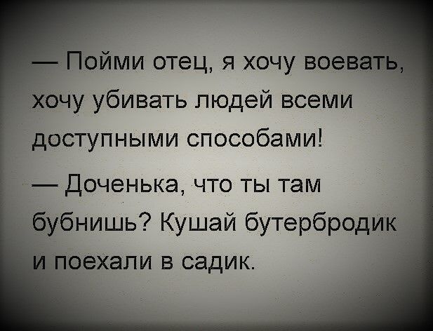 — Пойми отец, я хочу воевать, хочу убивать людей всеми доступными способами!\n— Доченька, что ты там бубнишь? Кушай бутербродик и поехали в садик.