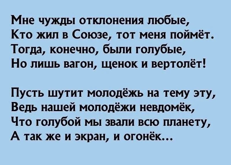 Мне чужды отклонения любые,
Кто жил в Союзе, тот меня поймёт.
Тогда, конечно, были голубые,
Но лишь вагон, щенок и вертолёт!

Пусть шутит молодёжь на тему эту,
Ведь нашей молодёжи невдомёк,
Что голубой мы звали всю планету,
А так же и экран, и огонёк…
