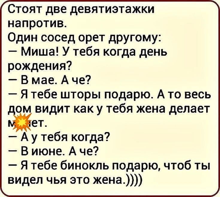 Стоят две девятиэтажки напротив. Один сосед орет другому: – Миша! У тебя когда день рождения? – В мае. А че? – Я тебе шторы подарю. А то весь дом видит как у тебя жена делает. А у тебя когда? – В июне. А че? – Я тебе бинокль подарю, чтоб ты видел чья это жена.))))