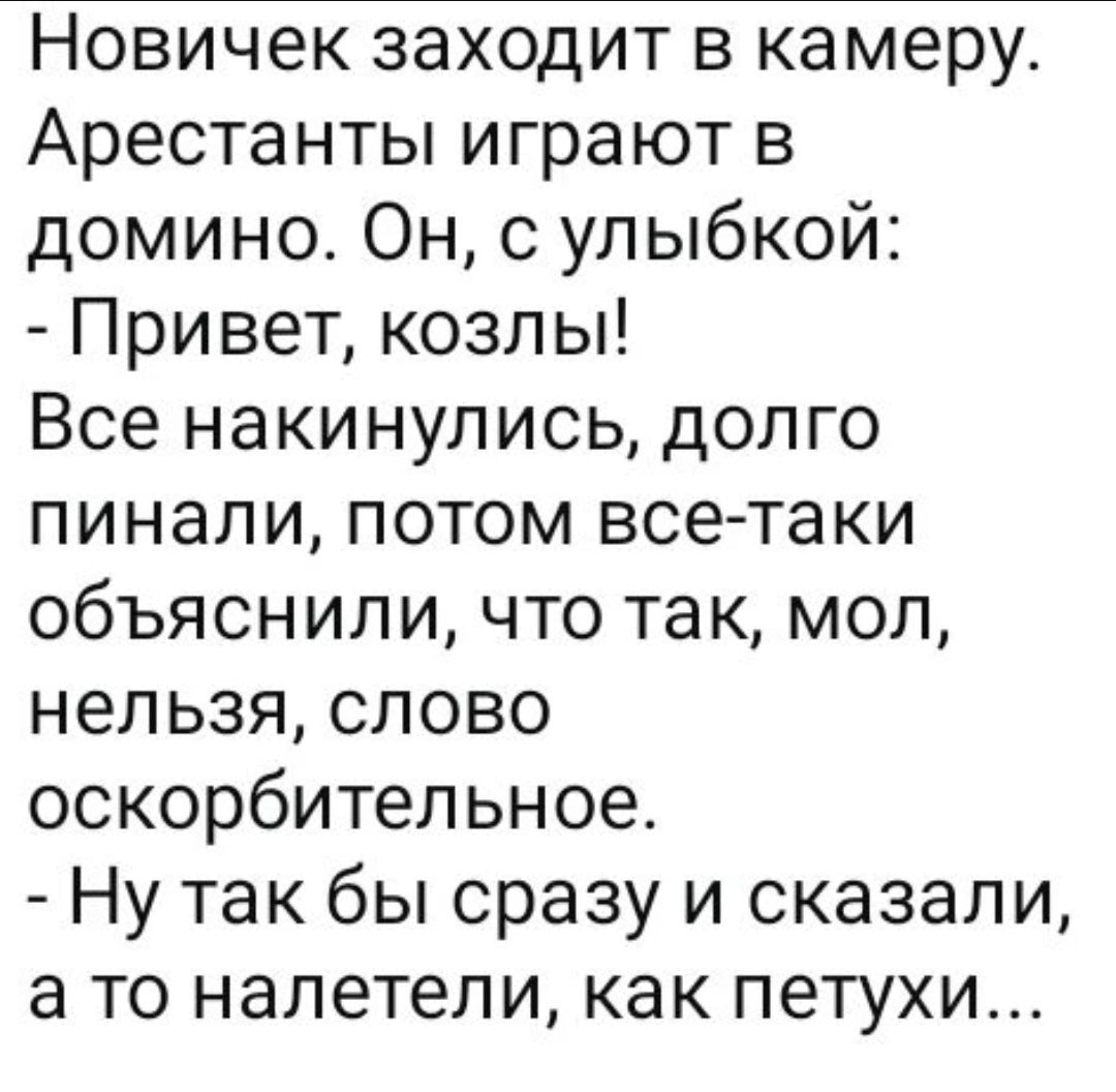 Новичок заходит в камеру. Арестанты играют в домино. Он, с улыбкой: - Привет, козлы! Все накинулись, долго пинали, потом все-таки объяснили, что так, мол, нельзя, слово оскорбительное. - Ну так бы сразу и сказали, а то налетели, как петухи...