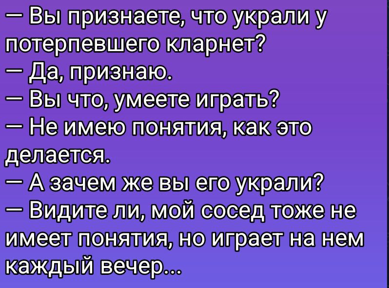 — Вы признаете, что украли у потерпевшего кларнет?
— Да, признаю.
— Вы что, умеете играть?
— Не имею понятия, как это делается.
— А зачем же вы его украли?
— Видите ли, мой сосед тоже не имеет понятия, но играет на нем каждый вечер…