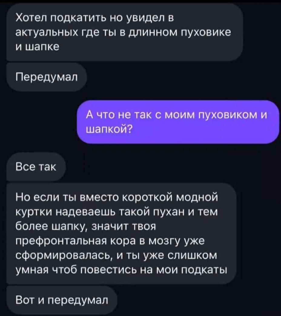 Хотел подкатить но увидел в актуальном где ты в длинном пуховике и шапке
Передумал
А что не так с моим пуховиком и шапкой?
Все так
Но если ты вместо короткой модной куртки надеваешь такой пухан и тем более шапку, значит твоя предфронтальная кора в мозгу уже сформировалась, и ты уже слишком умная чтоб повестись на мои подкатЫ
Вот и передумал