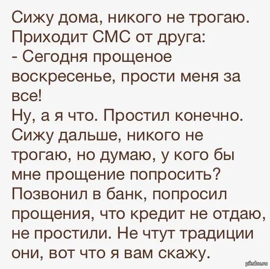 Сижу дома, никого не трогаю. Приходит СМС от друга:
- Сегодня прощенное воскресенье, прости меня за все!
Ну, а я что. Простил конечно. Сижу дальше, никого не трогаю, но думаю, у кого бы мне простение попросить? Позвонал в банк, попросил прощения, что кредит не отдам, не простили. Не чтут традиции они, вот что я вам скажу.