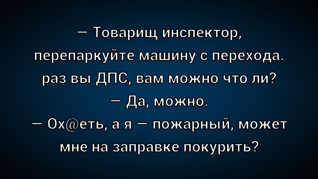 — Товарищ инспектор, перепаркуйте машину с перехода. раз вы ДПС, вам можно что ли?  — Да, можно.  — Охеть, а я — пожарный, может мне на заправке покурить?