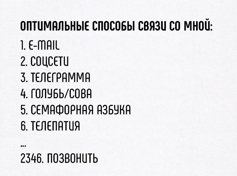 ОПТИМАЛЬНЫЕ СПОСОБЫ СВЯЗИ СО МНОЙ:
1. E-MAIL
2. СОЦСЕТИ
3. ТЕЛЕГРАММА
4. ГОЛУБЬ/СОВА
5. СЕМАФОРНАЯ АЗБУКА
6. ТЕЛЕПАТИЯ
...
2346. ПОЗВОНИТЬ