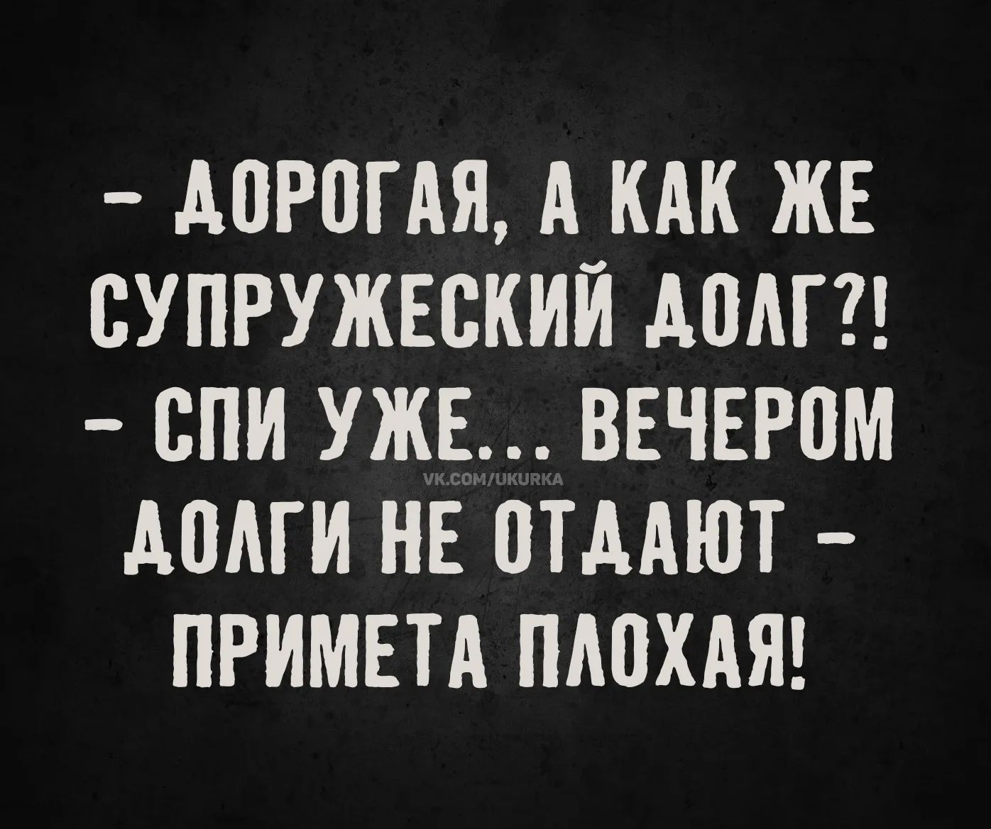 - ДОРОГАЯ, А КАК ЖЕ СУПРУЖЕСКИЙ ДОЛГ?!
- СПИ УЖЕ... ВЕЧЕРОМ ДОЛГИ НЕ ОТДАЮТ
- ПРИМЕТА ПЛОХАЯ!