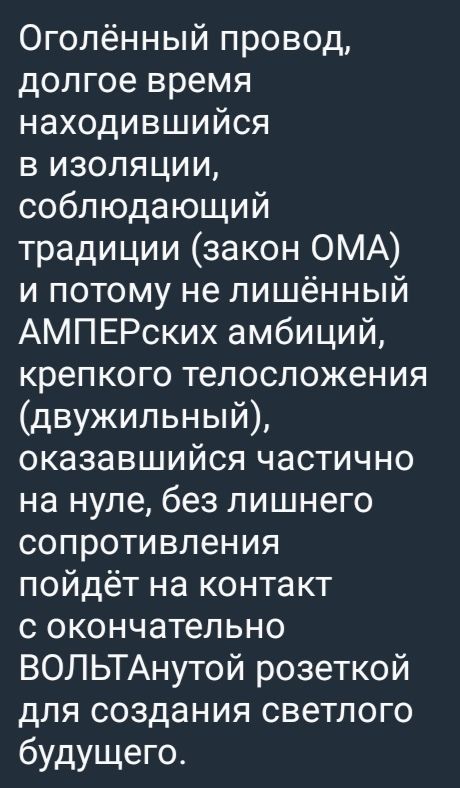 Оголённый провод, долгое время находившийся в изоляции, соблюдающий традиции (закон ОМА) и потому не лишённый АМПЕРских амбиций, крепкого телосложения (двужильный), оказавшийся частично на нуле, без лишнего сопротивления пойдёт на контакт с окончательно ВОЛЬТАнтой розеткой для создания светлого будущего.