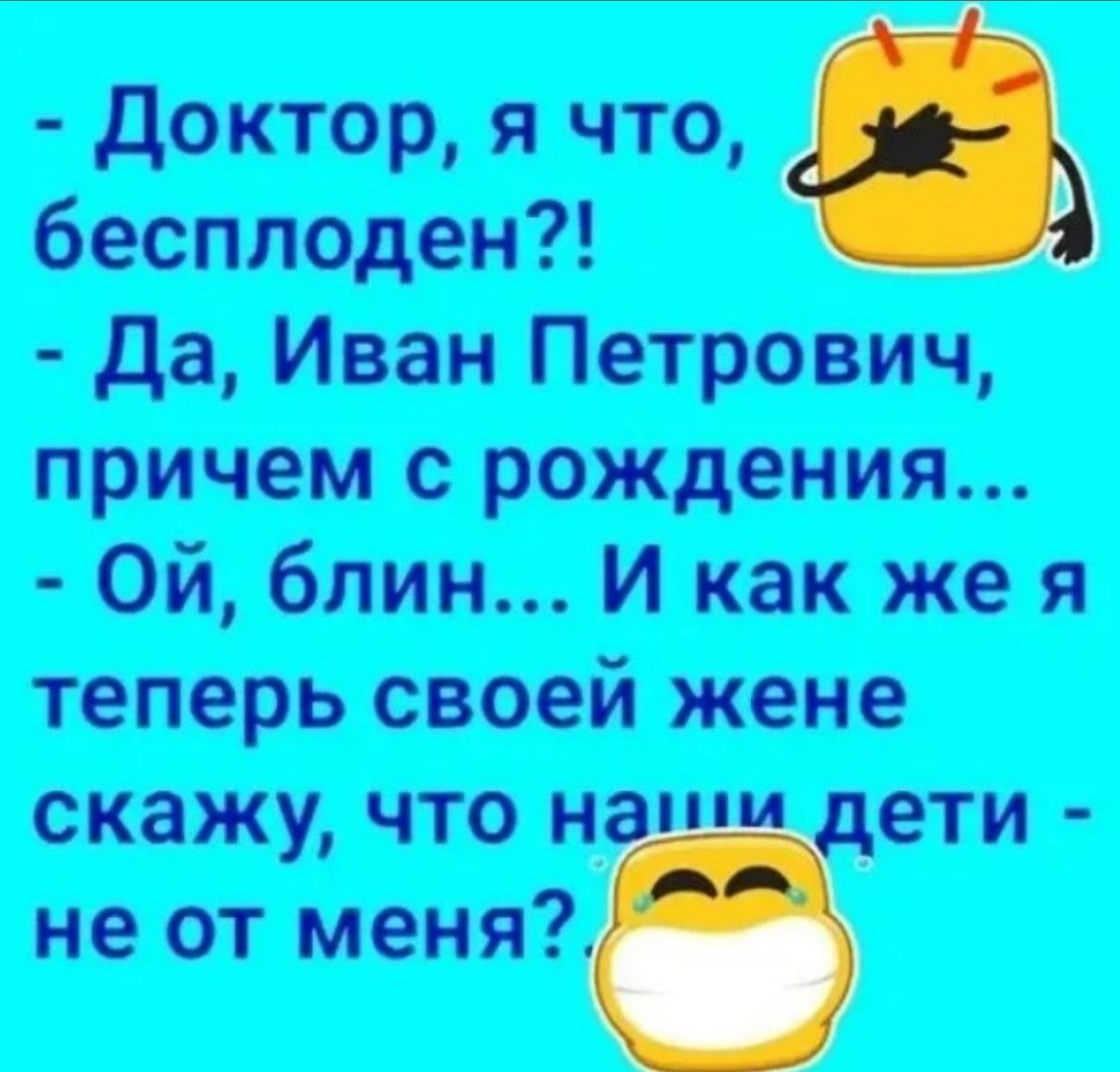 - Доктор, я что, бесплоден?!
- Да, Иван Петрович, причём с рождения...
- Ой, блин... И как же я теперь своей жене скажу, что наши дети - не от меня?