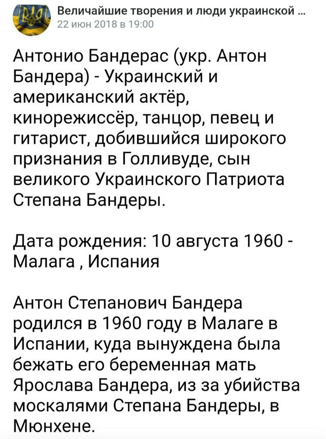 Антонио Бандерас (укр. Антон Бандера) - Украинский и американский актёр, кинорежиссёр, танцор, певец и гитарист, добившийся широкого признания в Голливуде, сын великого Украинского Патриота Степана Бандеры.

Дата рождения: 10 августа 1960 - Малага, Испания

Антон Степанович Бандера родился в 1960 году в Малаге в Испании, куда вынуждена была бежать 
