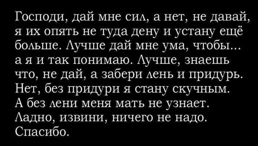 Господи, дай мне сила, а нал, не давай, я их опять не туда дену и устану ещё больше. Лучше дай мне ума, чтобы... а я и так понимаю. Лучше, знаешь что, не давай, а забери лень и придурь. Нет, без призури я стану скучным. А без лени меня мать не узнает. Ладно, извиниви, ничего не надо. Спасибо.