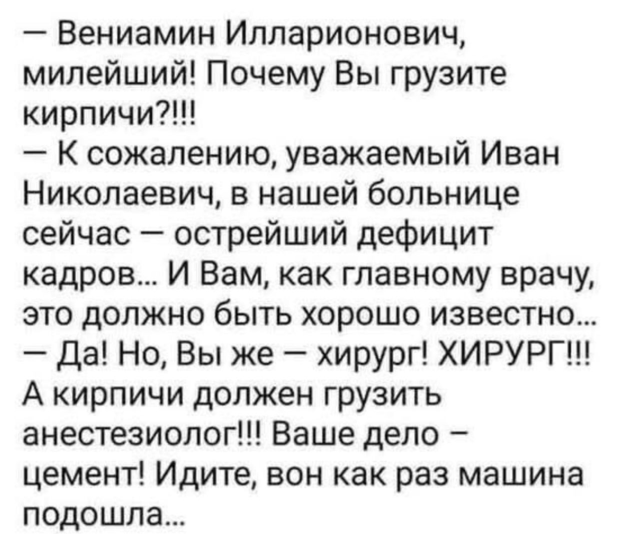 - Вениамин Илларионович, милейший! Почему Вы грузите кирпичи?!!!\n- К сожалению, уважаемый Иван Николаевич, в нашей больнице сейчас — острейший дефицит кадров... И Вам, как главному врачу, это должно быть хорошо известно...\n- Да! Но, Вы же — хирург! ХИРУРГ!!!\nА кирпичи должен грузить анестезиолог!!! Ваше дело — цемент! Идите, вон как раз машина п