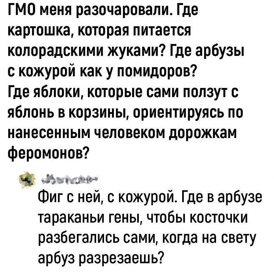 ГМО меня разочаровали. Где картошка, которая питается колорадскими жуками? Где арбузы с кожурой как у помидоров? Где яблоки, которые сами ползут с яблонь в корзины, ориентируясь по нанесенным человеком дорожкам феромонов?

Фиг с ней, с кожурой. Где в арбузе тараканы гены, чтобы косточки разбегались сами, когда на свету арбуз разрезаешь?