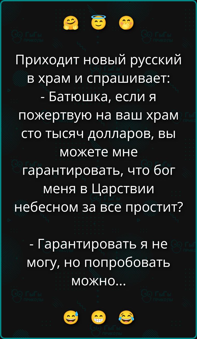 Приходит новый русский в храм и спрашивает: - Батюшка, если я пожертвую на ваш храм сто тысяч долларов, вы можете мне гарантировать, что бог меня в Царствии небесном за все простит? - Гарантировать я не могу, но попробовать можно...