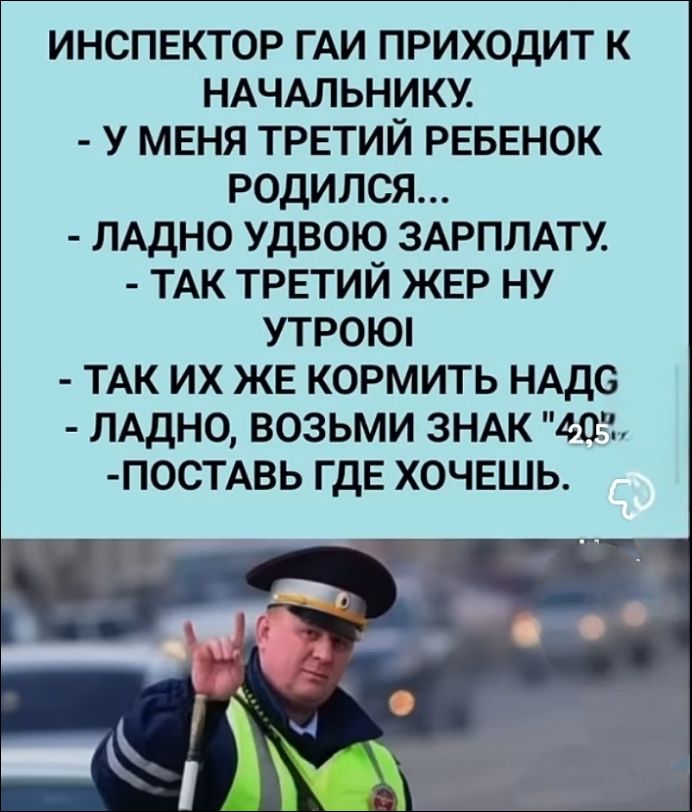 ИНСПЕКТОР ГАЙ ПРИХОДИТ К НАЧАЛЬНИКУ. - У МЕНЯ ТРЕТИЙ РЕБЕНОК РОДИЛСЯ... - ЛАДНО УДВОЮ ЗАРПЛАТУ. - ТАК ТРЕТИЙ ЖЕР НУ УТРОЙ - ТАК ИХ ЖЕ КОРМИТЬ НАДГ - ЛАДНО, ВОЗЬМИ ЗНАК 