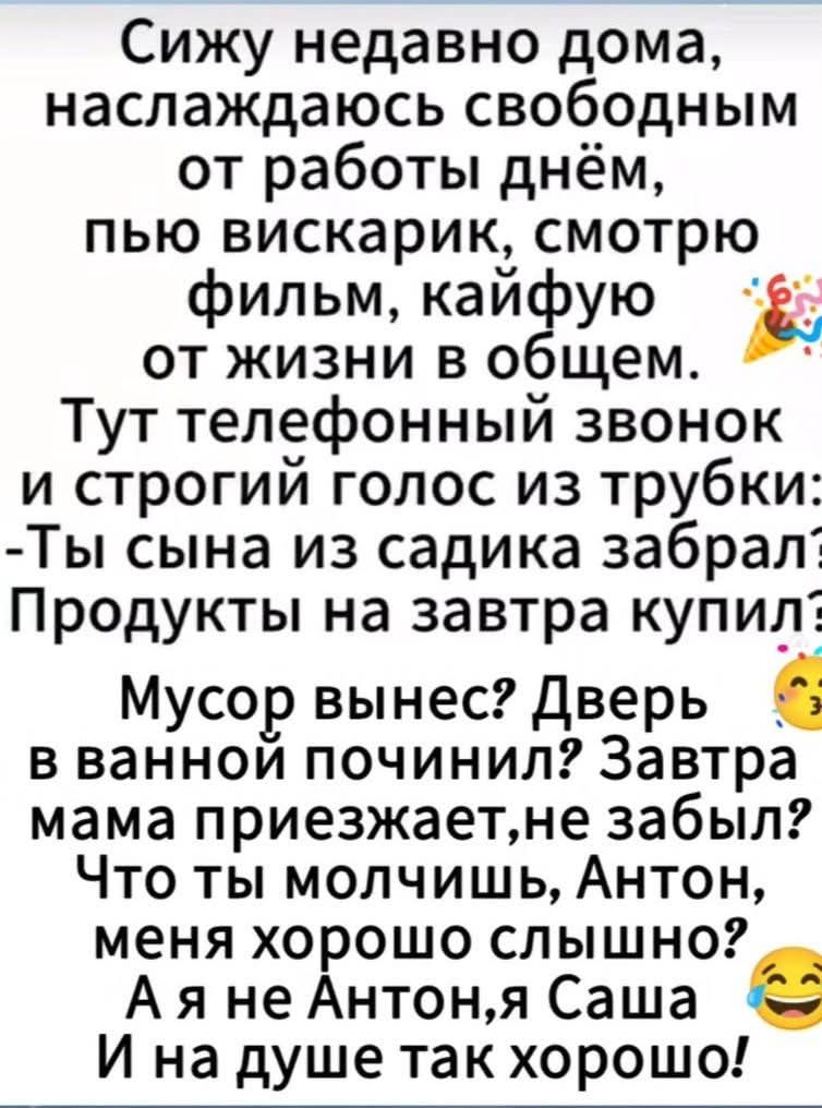 Сижу недавно дома, наслаждаюсь свободным от работы днём, пью вискарик, смотрю фильм, кайфую от жизни в общем. Тут телефонный звонок и строгий голос из трубки: - Ты сына из садика забрал? Продукты на завтра купил? Мусор вынес? Дверь в ванной починил? Завтра мама приезжает, не забыл? Что ты молчишь, Антон, меня хорошо слышно? А я не Антон, я Саша 😂 И