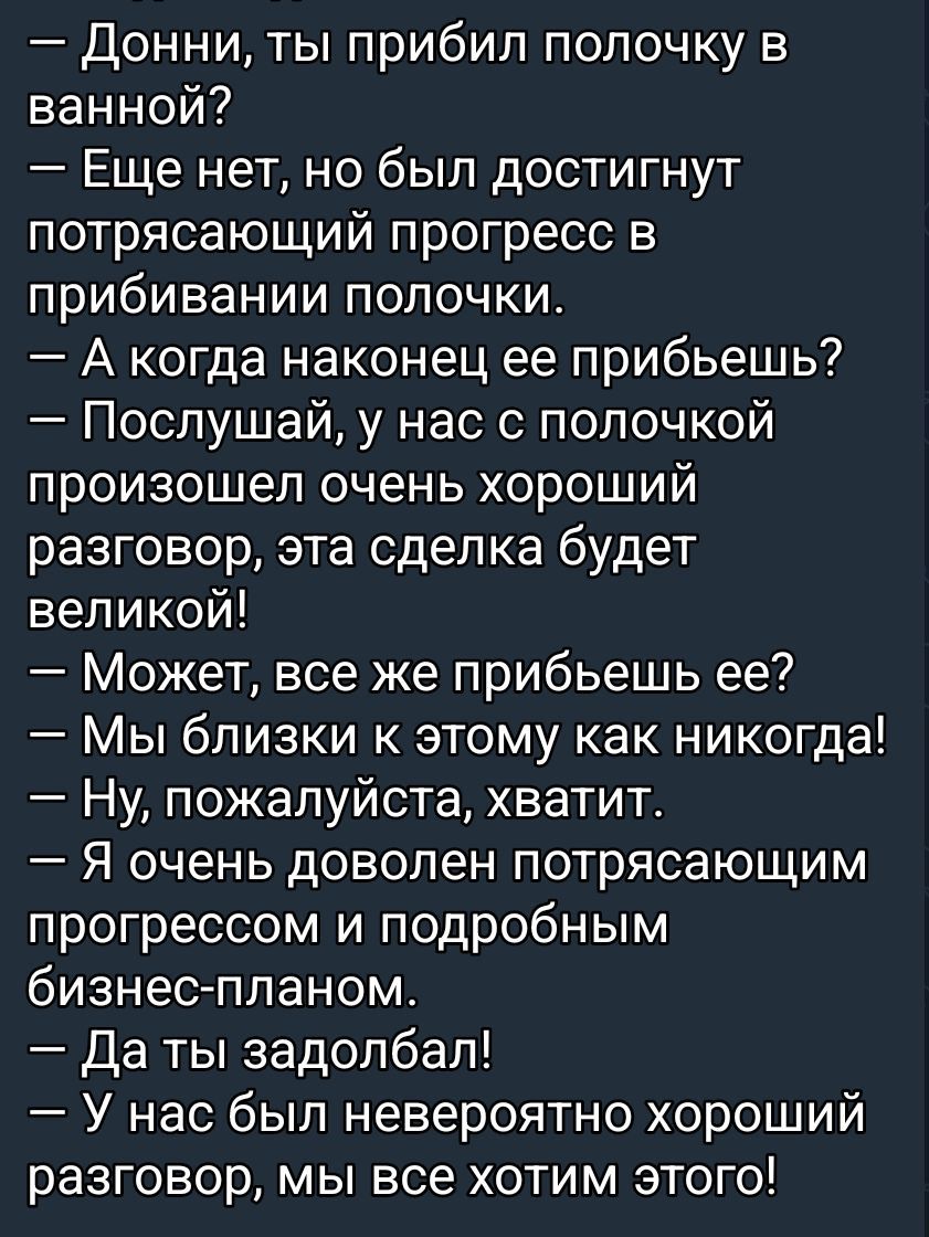 — Донни, ты прибил полочку в ванной?
— Еще нет, но был достигнут потрясающий прогресс в прибивании полочки.
— А когда наконец ее прибьешь?
— Послушай, у нас с полочкой произошёл очень хороший разговор, эта сделка будет великой!
— Может, все же прибьешь ее?
— Мы близки к этому как никогда!
— Ну, пожалуйста, хватит.
— Я очень доволен потрясающим прог