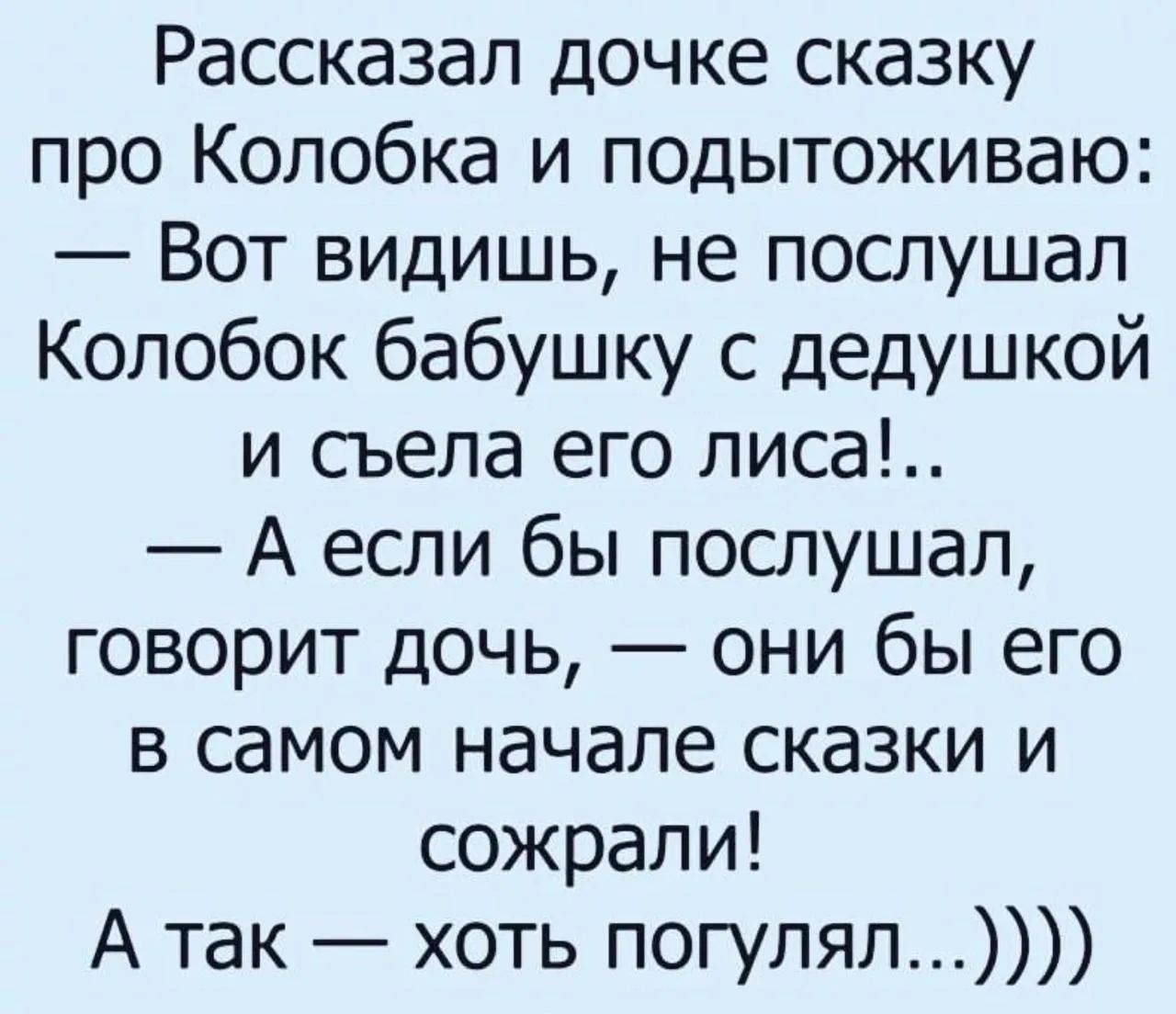 Рассказал дочке сказку про Колобка и подытоживая:
— Вот видишь, не послушал Колобок бабушку с дедушкой и съела его лиса!..
— А если бы послушал, говорят дочь, — они бы его в самом начале сказки и съели! 
А так — хоть погулял...)))