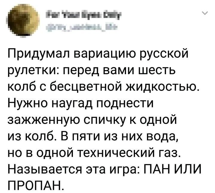 Придумал вариацию русской рулетки: перед вами шесть колб с бесцветной жидкостью. Нужно поднести зажжённую спичку к одной из колб. В пяти из них вода, но в одной технический газ. Назвается эта игра: ПАН ИЛИ ПРОПАН.