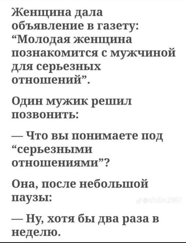 Женщина дала объявление в газету: “Молодая женщина познакомится с мужчиной для серьезных отношений”. Один мужчина решил позвонить: — Что вы понимаете под “серьезными отношениями”? Она, после небольшой паузы: — Ну, хотя бы два раза в неделю.
