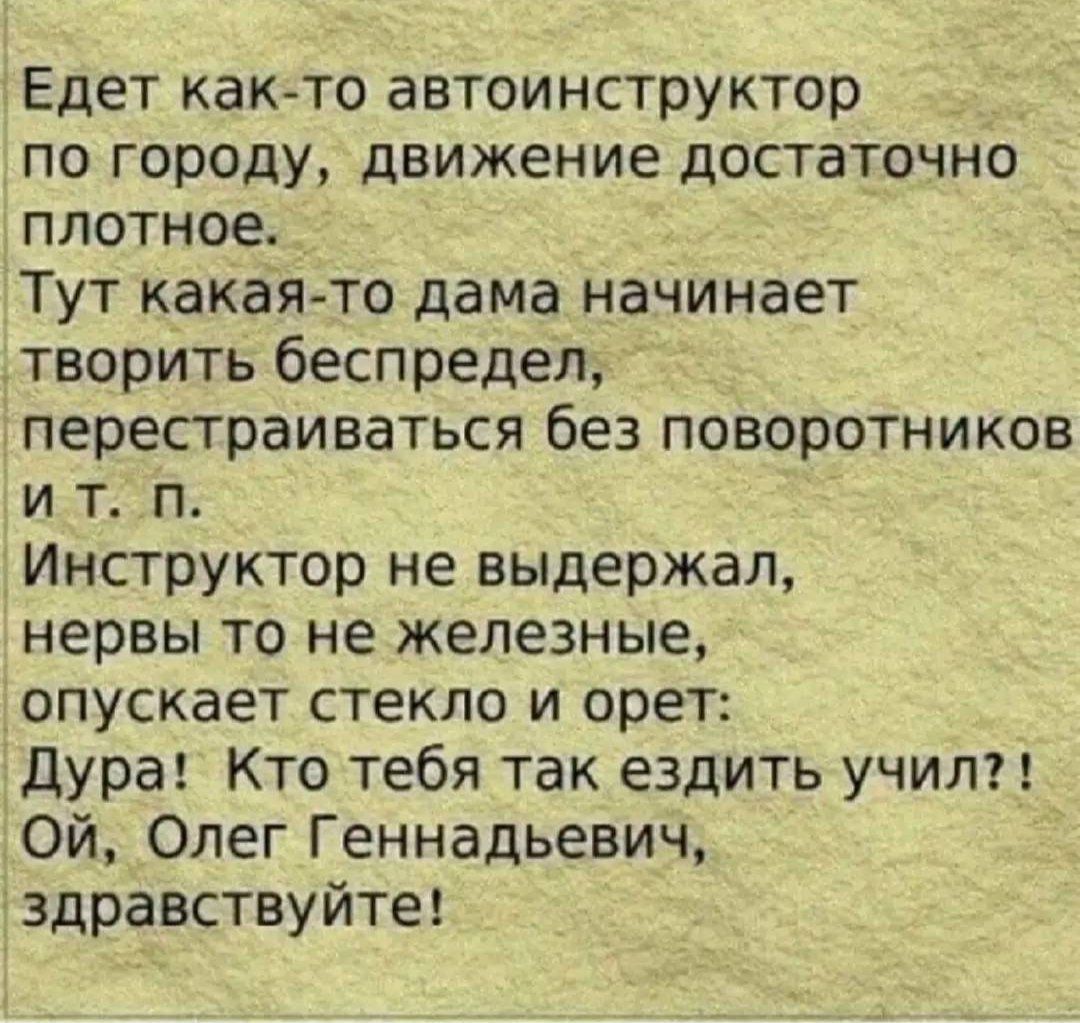 Едет как-то автоинструктор по городу, движение достаточно плотное. Тут какая-то дама начинает творить беспредел, перестраиваться без поворотников и т. п. Инструктор не выдержал, нервы то не железные, опускает стекло и орет: Дура! Кто тебя так ездить учил?! Ой, Олег Геннадьевич, здравствуйте!