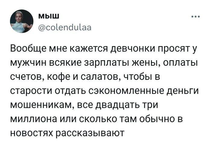 Вообще мне кажется девчонки просят у мужчин всякие зарплаты женЫ, оплачЫ счетов, кофе и салатов, чтобы в старости отдать сэкономленные деньги мошенникам, все двадцать три миллиона или сколько там обычно в новостях рассказывают