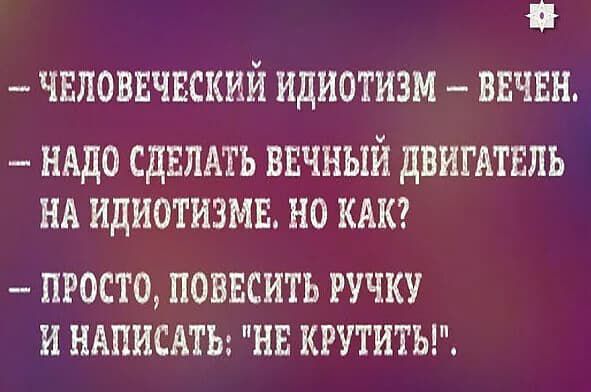 - ЧЕЛОВЕЧЕСКИЙ ИДИОТИЗМ — ВЕЧЕН. 
- НАДО СДЕЛАТЬ ВЕЧНЫЙ ДВИГАТЕЛЬ НА ИДИОТИЗМЕ. НО КАК? 
- ПРОСТО, ПОВЕСИТЬ РУЧКУ И НАПИСАТЬ: 