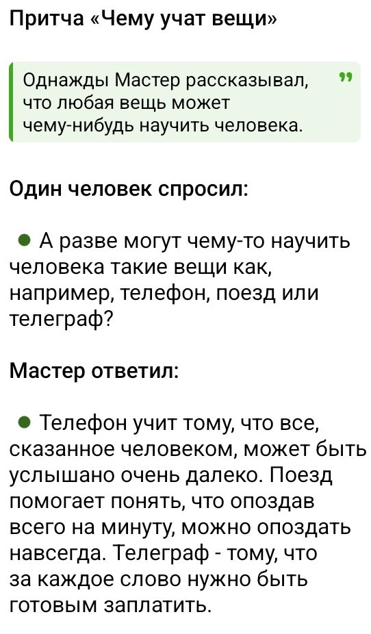 Притча «Чему учат вещи»\n\nОднажды Мастер рассказывал, что любая вещь может чему-нибудь научить человека.\n\nОдин человек спросил:\n• А разве могут чему-то научить человека такие вещи как, например, телефон, поезд или телеграф?\n\nМастер ответил:\n• Телефон учит тому, что все, сказанное человеком, может быть услышано очень далеко. Поезд помогает по
