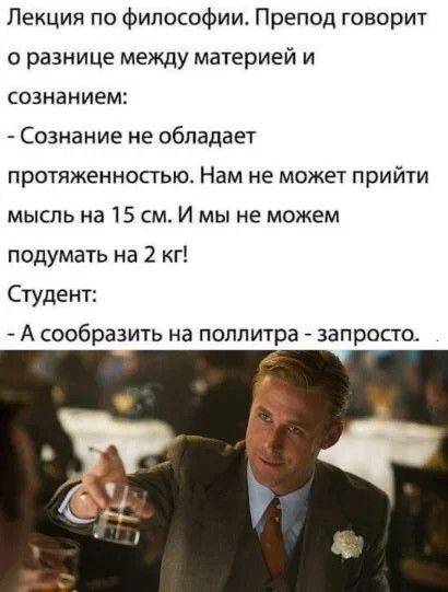 Лекция по философии. Препод говорит о разнице между материей и сознанием:
- Сознание не обладает протяжённостью. Нам не может прийти мысль на 15 см. И мы не можем подумать на 2 кг!
Студент:
- А сообразить на поллитра - запросто.