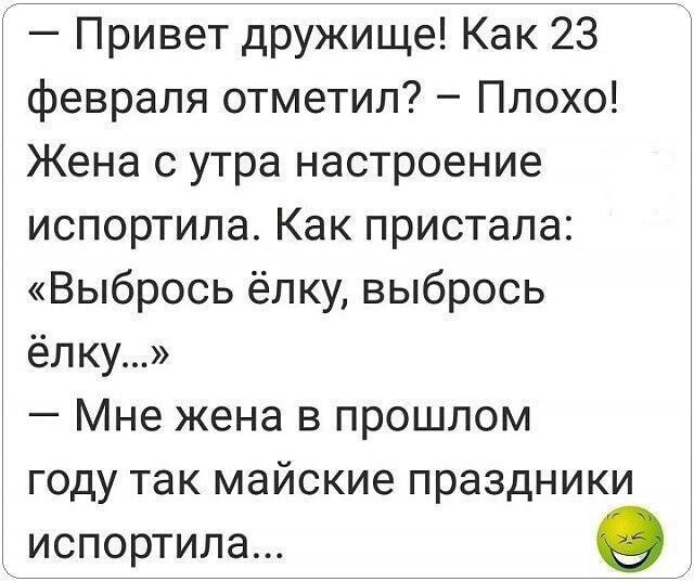 — Привет дружище! Как 23 февраля отметил? – Плохо! Жена с утра настроение испортила. Как пристала: «Выбрось ёлку, выбрось ёлку…» – Мне жена в прошлом году так майские праздники испортила...