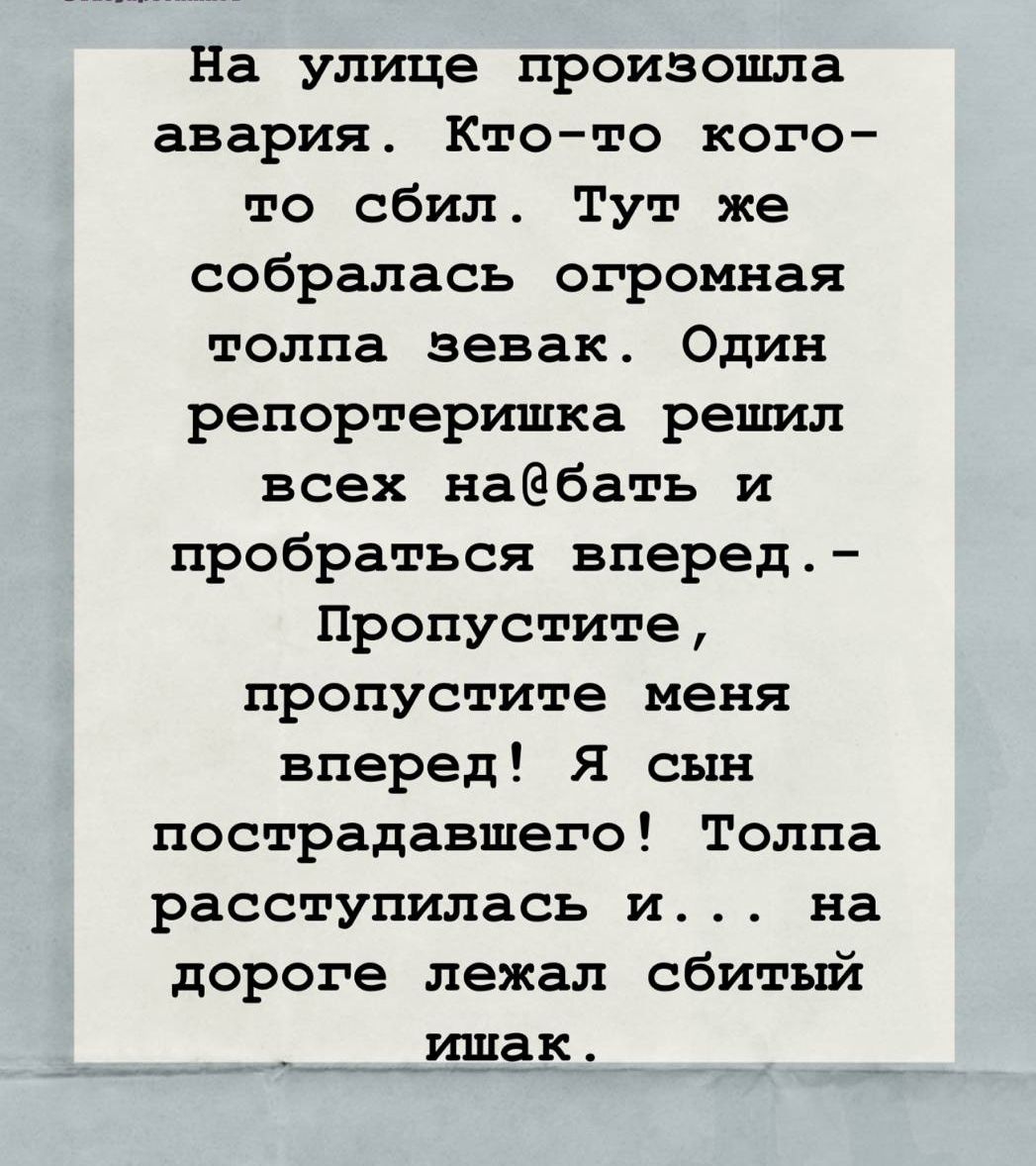 На улице произошла авария. Кто-то кого-то сбил. Тут же собралась огромная толпа зевак. Один репортеришка решил всех на@бать и пробраться вперед. - Пропустите, пропустите меня вперед! Я сын пострадавшего! Толпа расступилась и... на дороге лежал сбитый ишак.