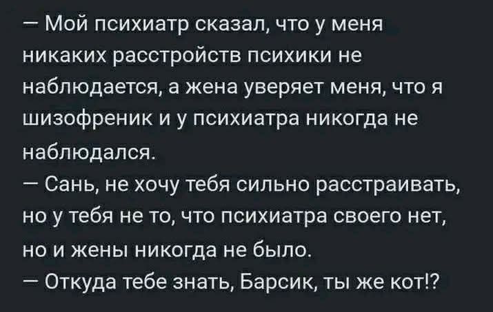 — Мой психиатр сказал, что у меня никаких расстройств психики не наблюдается, а жена уверяет меня, что я шизофреник и у психиатра никогда не наблюдался.
— Сань, не хочу тебя сильно расстраивать, но у тебя не то, что психиатра своего нет, но и жены никогда не было.
— Откуда тебе знать, Барсик, ты же кот!?