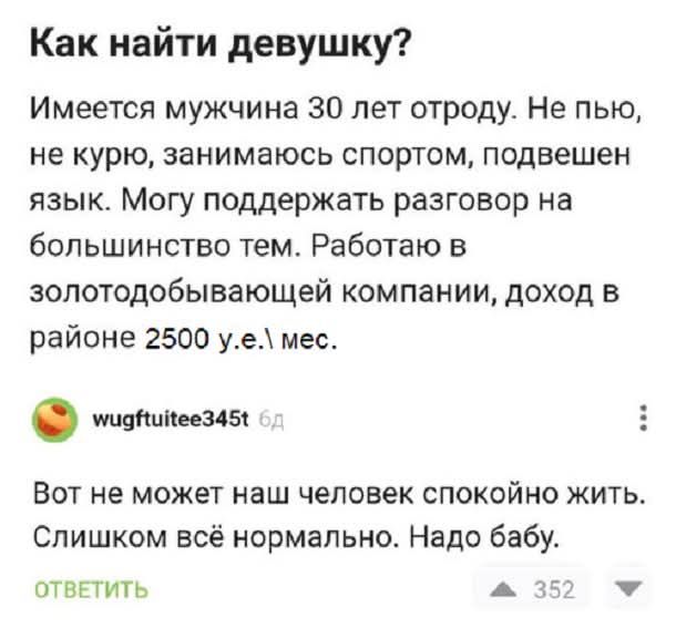 Как найти девушку?
Имеется мужчина 30 лет отроду. Не пью, не курю, занимаюсь спортом, подвешен язык. Могу поддержать разговор на большинство тем. Работаю в золотодобывающей компании, доход в районе 2500 у.е./мес.

Вот не может наш человек спокойно жить. Слишком всё нормально. Надо бабу.