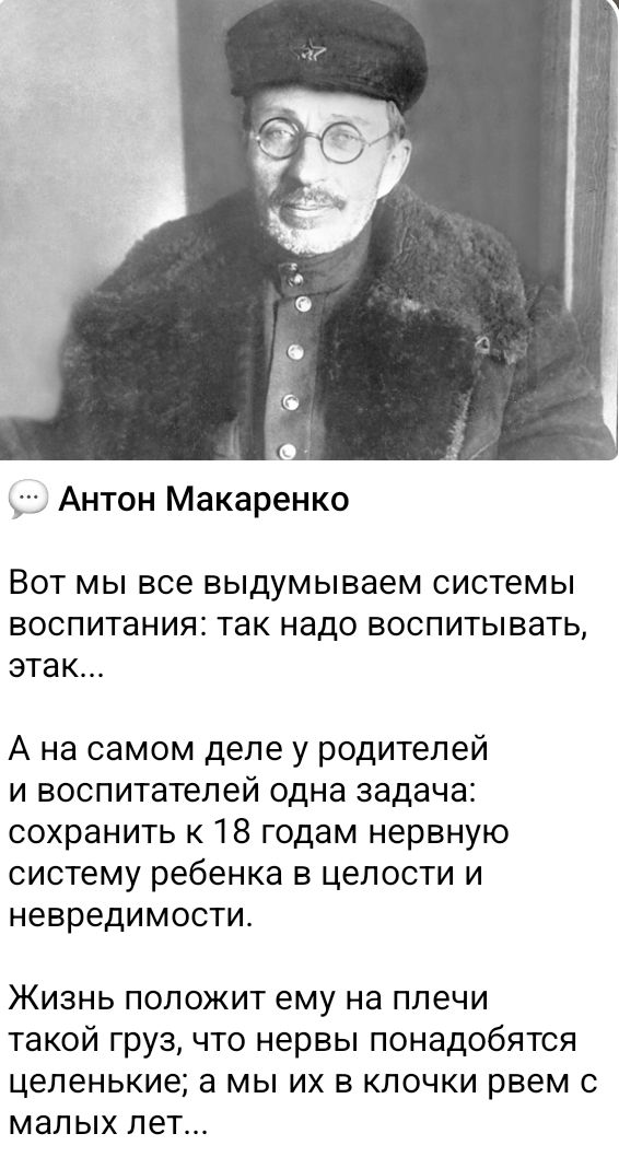 … Антон Макаренко

Вот мы все выдумываем системы воспитания: так надо воспитывать, так…

А на самом деле у родителей и воспитателей одна задача: сохранить к 18 годам нервную систему ребенка в целости и nevредимости.

Жизнь положит ему на плечи такой груз, что нервы найдобятся целенькие; а мы их в клочки времен с малых лет…