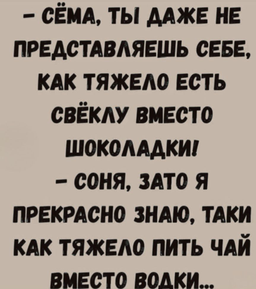 - СЁМА, ТЫ ДАЖЕ НЕ ПРЕДСТАВЛЛЯЕШЬ СЕБЕ, КАК ТЯЖЕЛО ЕСТЬ СВЁКЛУ ВМЕСТО ШОКОЛАДКИ!
- СОНЯ, ЗАТО Я ПРЕКРАСНО ЗНАЮ, ТАК КАК ТЯЖЕЛО ПИТЬ ЧАЙ ВМЕСТО ВОДКИ...