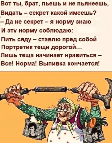 Вот ты, брат, пьешь и не пьянеешь,
Видать – секрет какой имеешь?
– Да не секрет – я норму знаю
И эту норму соблюдаю:
Пить сяду – ставлю перед собой
Портретик тещи дорогой...
Лишь теща начинает нравиться –
Все! Норма! Выпивка кончается!