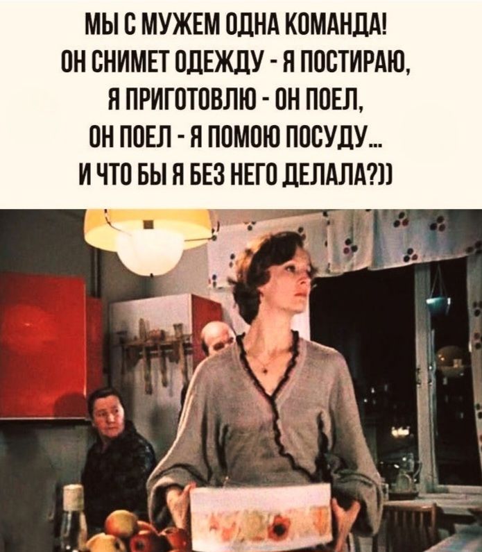 МЫ С МУЖЕМ ОДНА КОМАНДА!
ОН СНИМЕТ ОДЕЖДУ - Я ПОСТИРАЮ,
Я ПРИГОТОВЛЮ - ОН ПОЕТ,
ОН ПОЕТ - Я ПОМОГУ ПОСУДУ
И ЧТО БЫ Я БЕЗ НЕГО ДЕЛАЛА???