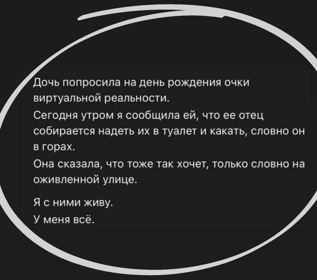 Дочь попросила на день рождения очки виртуальной реальности.
Сегодня утром я сообщила ей, что её отец собирается надеть их в туалет и каκать, словно он в горах.
Она сказала, что тоже так хочет, только словно на оживленной улице.
Я с ними живу.
У меня всё.