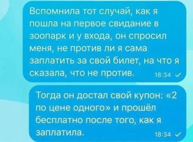 Вспомнила тот случай, как я пошла на первое свидание в зоопарк и у входа, он спросил меня, не против ли я сама заплатить за свой билет, на что я сказала, что не против. Тогда он достал свой купон: «2 по цене одного» и прошёл бесплатно после того, как я заплатила.