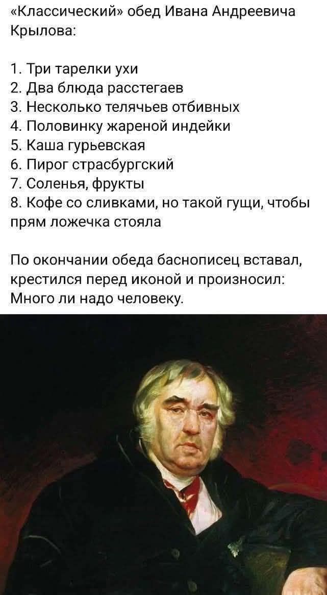 «Классический» обед Ивана Андреевича Крылова:

1. Три тарелки ухи
2. Два блюда расстеггаев
3. Несколько телячьёв отбивных
4. Половинку жареной индейки
5. Каша гурьевская
6. Пирог страсбургский
7. Соленья, фрукты
8. Кофе со сливками, но такой густой, чтобы прям ложечка стояла

По окончании обеда баснописец вставал, крестился перед иконой и произноси